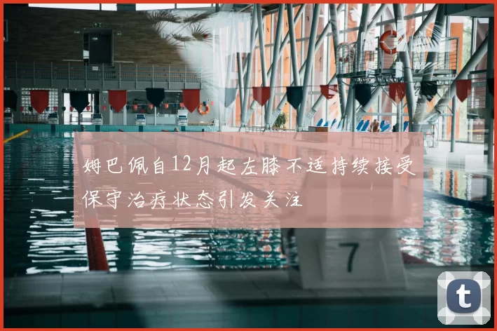 姆巴佩自12月起左膝不适持续接受保守治疗状态引发关注