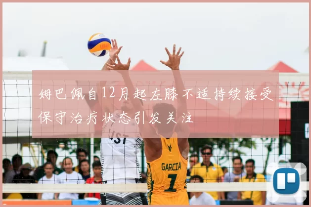 姆巴佩自12月起左膝不适持续接受保守治疗状态引发关注