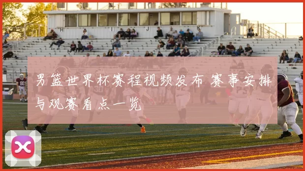 男篮世界杯赛程视频发布 赛事安排与观赛看点一览