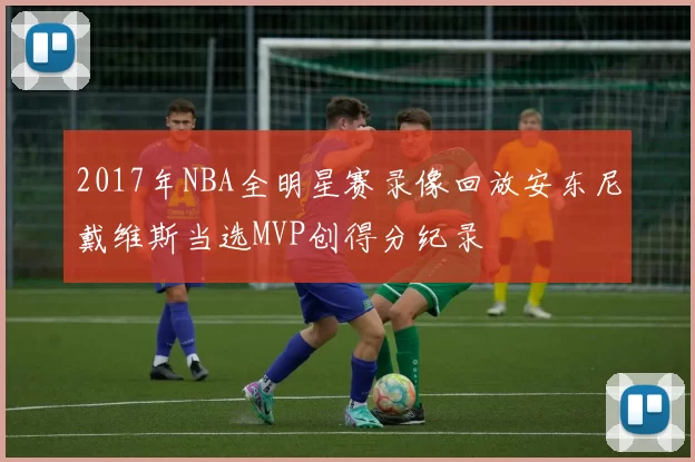 2017年NBA全明星赛录像回放安东尼戴维斯当选MVP创得分纪录