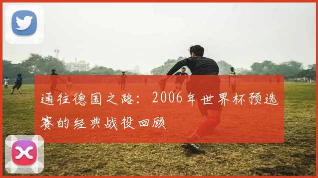 通往德国之路:2006年世界杯预选赛的经典战役回顾