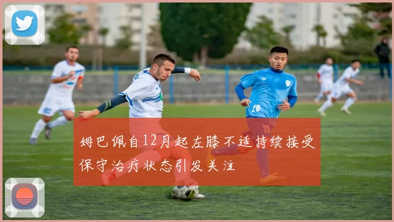 姆巴佩自12月起左膝不适持续接受保守治疗状态引发关注