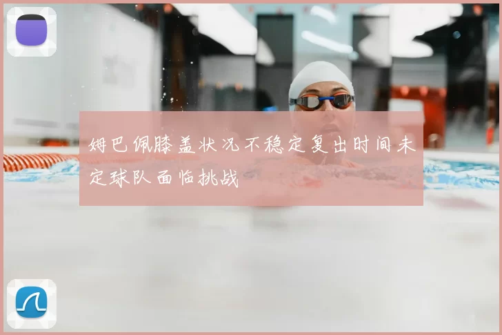 姆巴佩膝盖状况不稳定复出时间未定球队面临挑战