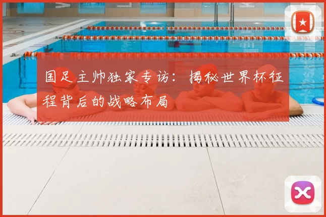 国足主帅独家专访:揭秘世界杯征程背后的战略布局