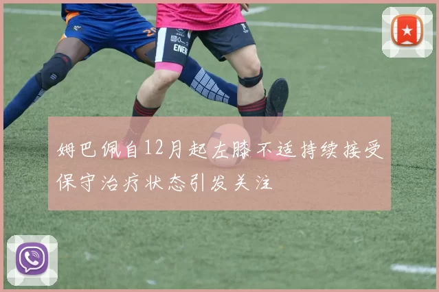 姆巴佩自12月起左膝不适持续接受保守治疗状态引发关注