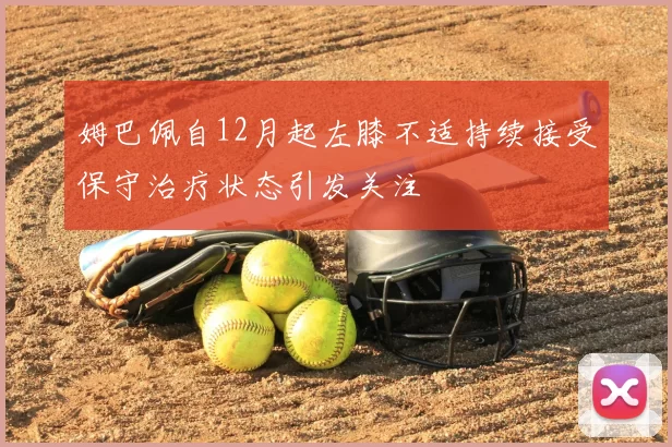 姆巴佩自12月起左膝不适持续接受保守治疗状态引发关注