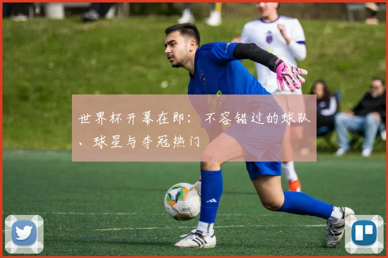 世界杯开幕在即:不容错过的球队、球星与夺冠热门
