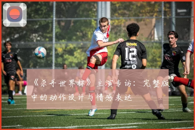 《杀手世界杯》主演专访：完整版中的动作设计与情感表达