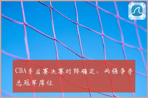CBA季后赛决赛对阵确定，两强争夺总冠军席位