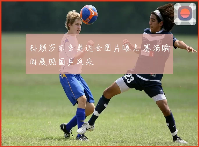 孙颖莎东京奥运会图片曝光 赛场瞬间展现国乒风采