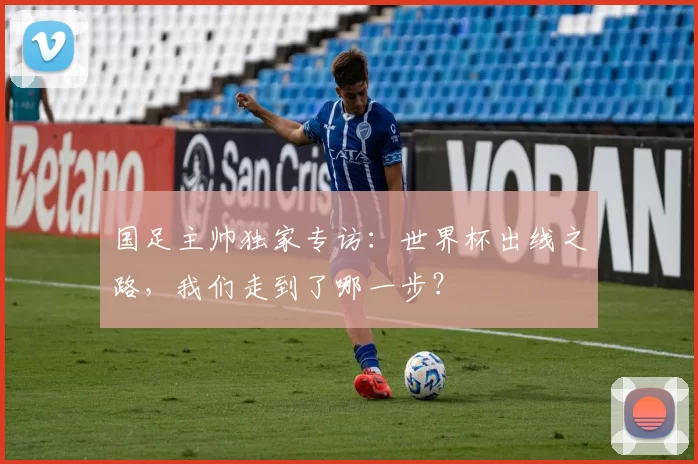 国足主帅独家专访:世界杯出线之路,我们走到了哪一步?