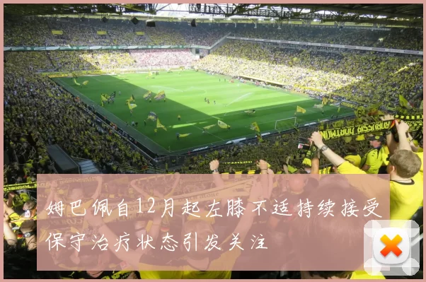 姆巴佩自12月起左膝不适持续接受保守治疗状态引发关注