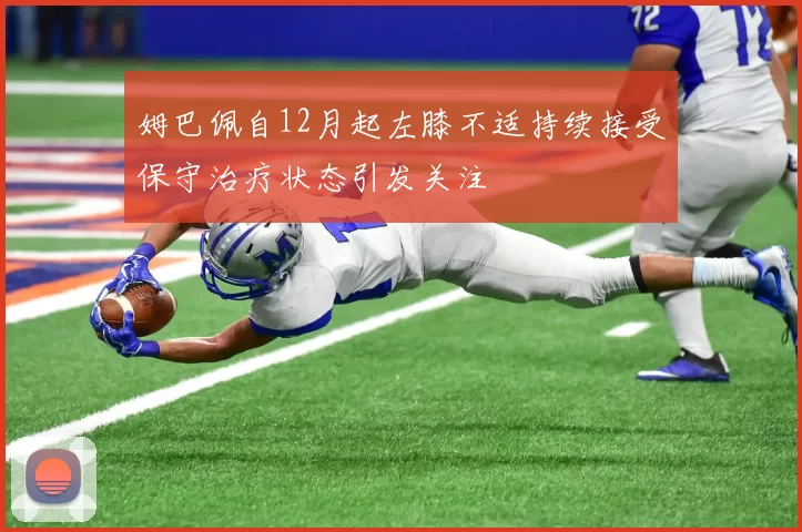 姆巴佩自12月起左膝不适持续接受保守治疗状态引发关注