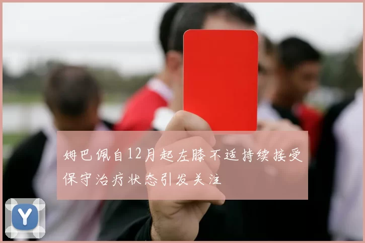 姆巴佩自12月起左膝不适持续接受保守治疗状态引发关注