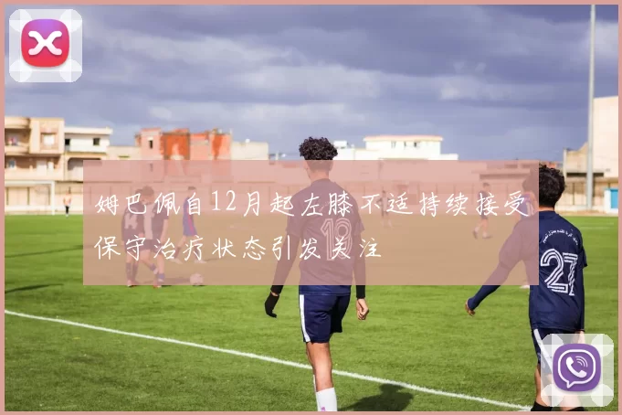 姆巴佩自12月起左膝不适持续接受保守治疗状态引发关注