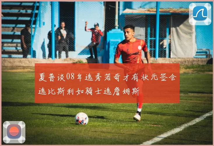 夏普谈08年选秀若奇才有状元签会选比斯利如骑士选詹姆斯