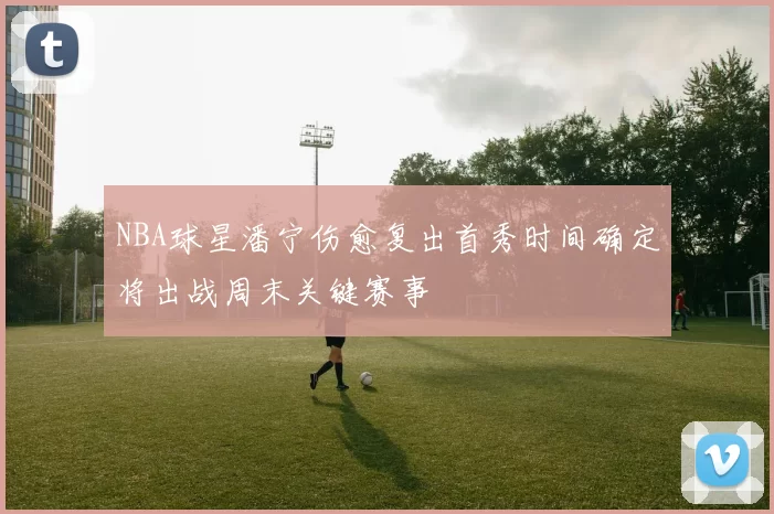 NBA球星潘宁伤愈复出首秀时间确定将出战周末关键赛事