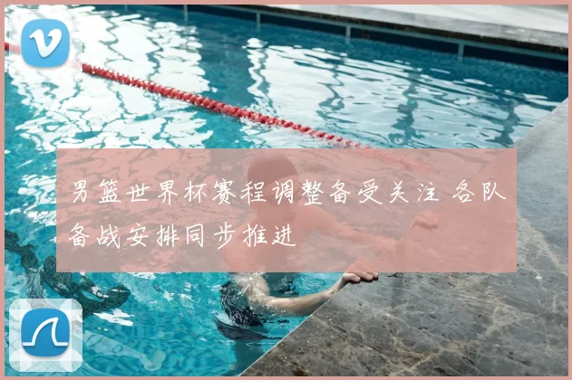 男篮世界杯赛程调整备受关注 各队备战安排同步推进