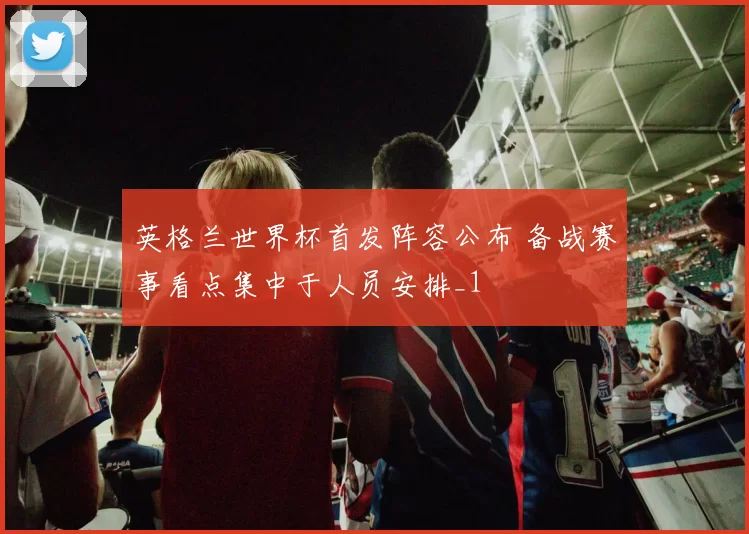 英格兰世界杯首发阵容公布 备战赛事看点集中于人员安排_1