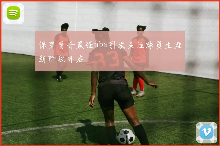 保罗晋升最强nba引发关注球员生涯新阶段开启