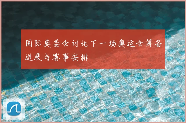 国际奥委会讨论下一场奥运会筹备进展与赛事安排