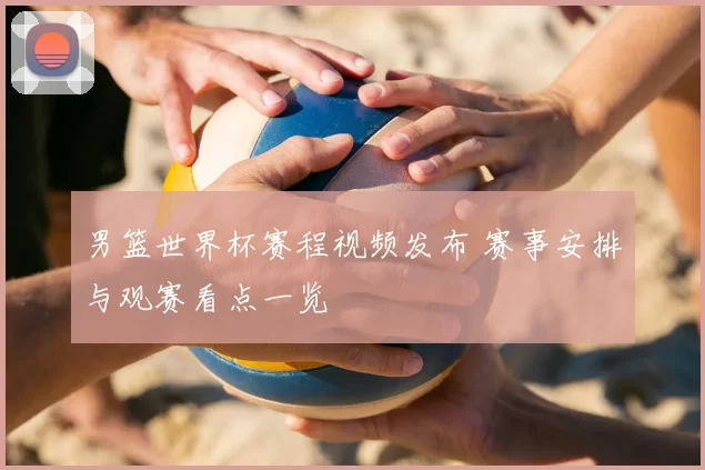 男篮世界杯赛程视频发布 赛事安排与观赛看点一览