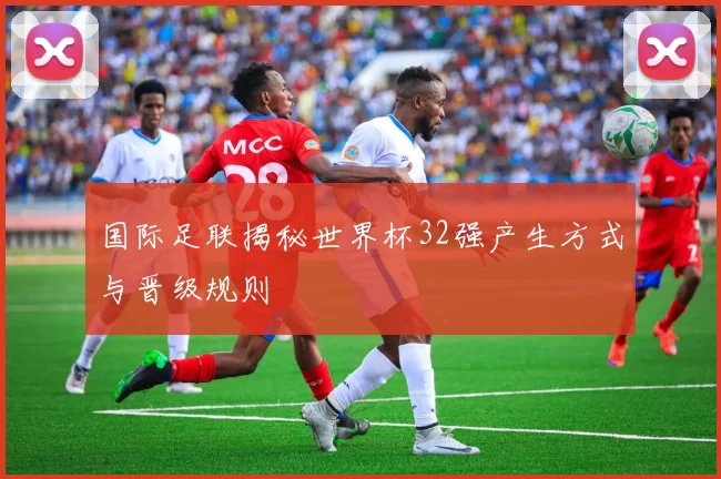 国际足联揭秘世界杯32强产生方式与晋级规则