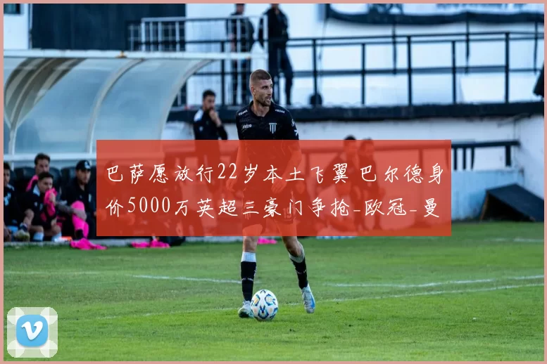 巴萨愿放行22岁本土飞翼 巴尔德身价5000万英超三豪门争抢_欧冠_曼联_曼城_20260610100010