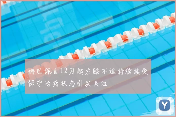 姆巴佩自12月起左膝不适持续接受保守治疗状态引发关注