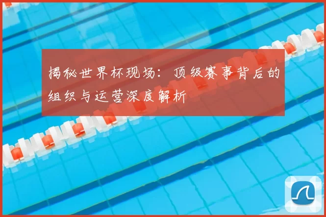 揭秘世界杯现场:顶级赛事背后的组织与运营深度解析